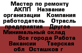 Мастер по ремонту АКПП › Название организации ­ Компания-работодатель › Отрасль предприятия ­ Другое › Минимальный оклад ­ 120 000 - Все города Работа » Вакансии   . Тверская обл.,Осташков г.